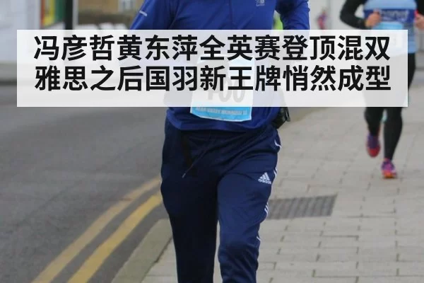 冯彦哲黄东萍全英赛登顶混双 雅思之后国羽新王牌悄然成型
